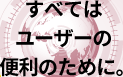 すべてはユーザーの便利のために。